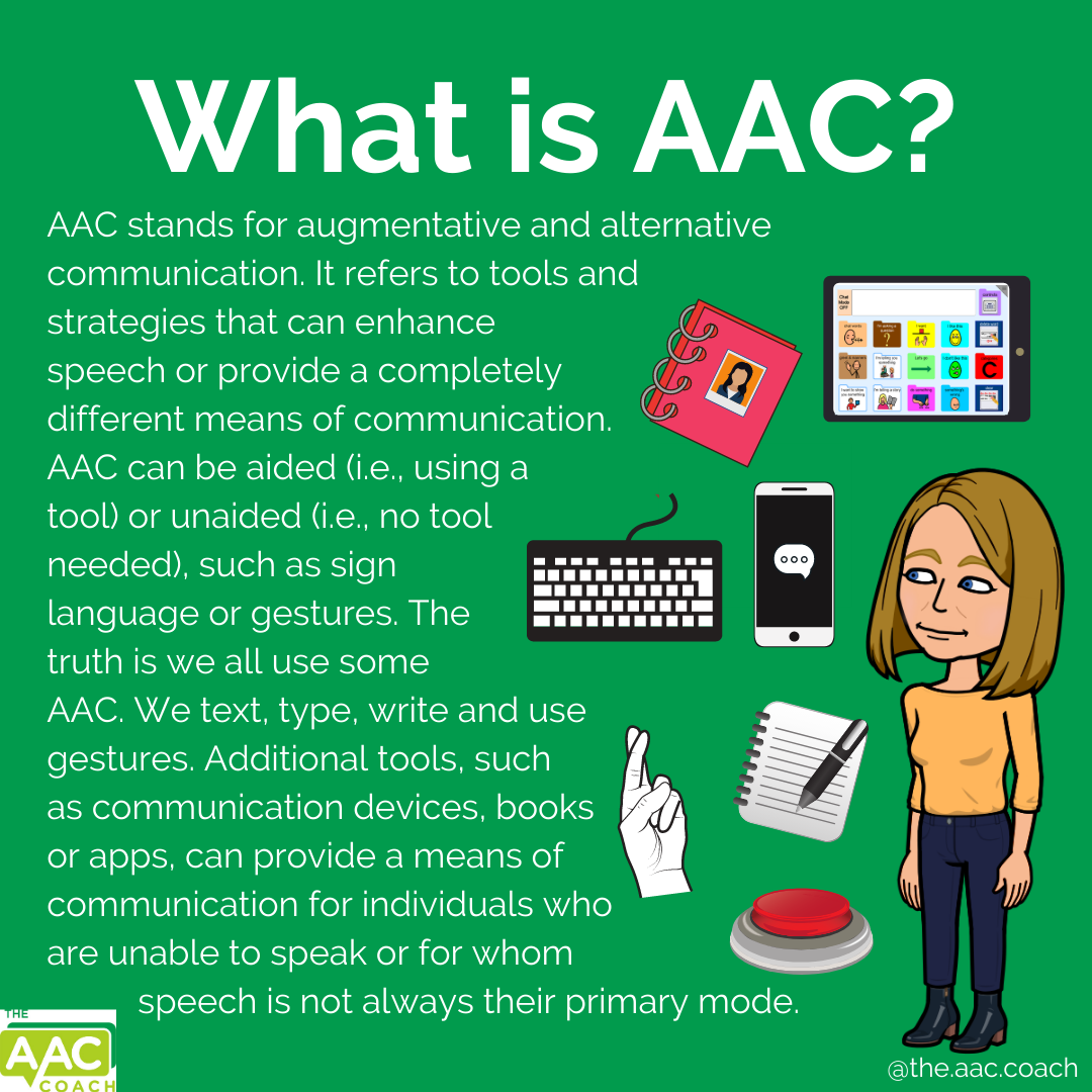 What is AAC? AAC stands for augmentative and alternative communication. It refers to tools and strategies that can enhance speech or provide a completely different means of communication. AAC can be aided (i.e., using a tool) or unaided (i.e., no tool needed), such as sign language or gestures. The truth is we all use some AAC. We text, type, write and use gestures. Additional tools, such as communication devices, books or apps, can provide a means of communication for individuals who are unable to speak or for whom speech is not always their primary mode.